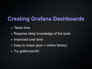 Creating Grafana Dashboards
Takes time
Requires deep knowledge of the tools
Improved over time
Easy to share (json + online library)
Try grafonnet-lib!
 