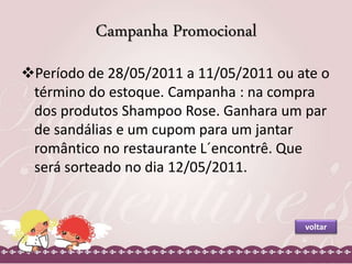 Campanha Promocional 
Período de 28/05/2011 a 11/05/2011 ou ate o 
término do estoque. Campanha : na compra 
dos produtos Shampoo Rose. Ganhara um par 
de sandálias e um cupom para um jantar 
romântico no restaurante L´encontrê. Que 
será sorteado no dia 12/05/2011. 
voltar 
 