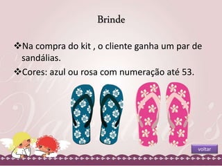 Brinde 
Na compra do kit , o cliente ganha um par de 
sandálias. 
Cores: azul ou rosa com numeração até 53. 
voltar 
 