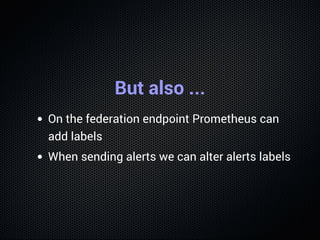 But also ...
On the federation endpoint Prometheus can
add labels
When sending alerts we can alter alerts labels
 