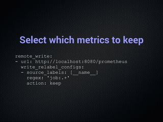 Select which metrics to keep
remote_write:
­ url: http://localhost:8080/prometheus
  write_relabel_configs:
  ­ source_lab...