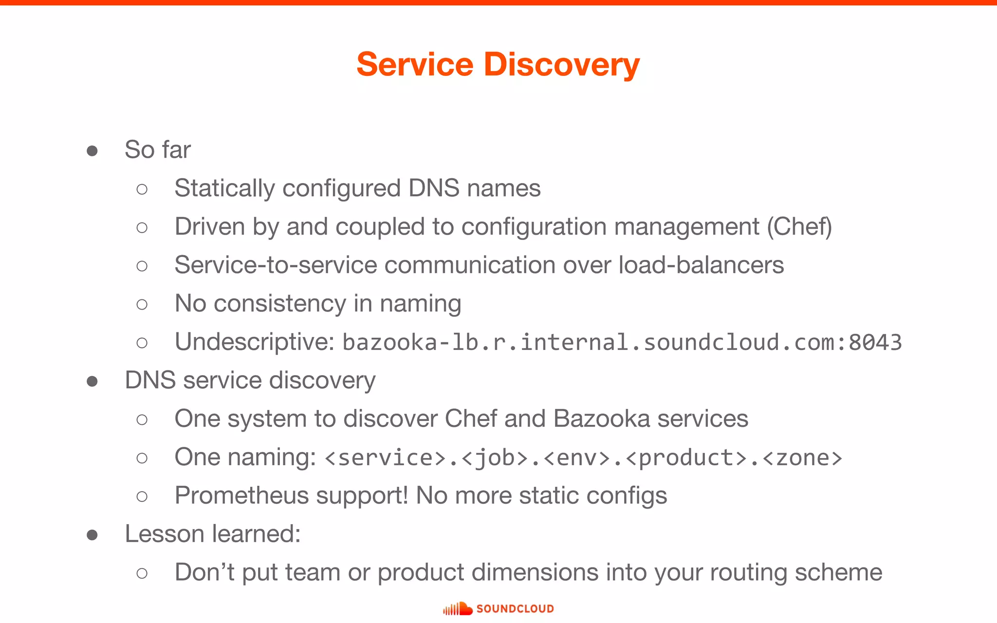 ● So far
○ Statically configured DNS names
○ Driven by and coupled to configuration management (Chef)
○ Service-to-service communication over load-balancers
○ No consistency in naming
○ Undescriptive: bazooka-lb.r.internal.soundcloud.com:8043
● DNS service discovery
○ One system to discover Chef and Bazooka services
○ One naming: <service>.<job>.<env>.<product>.<zone>
○ Prometheus support! No more static configs
● Lesson learned:
○ Don’t put team or product dimensions into your routing scheme
Service Discovery
 