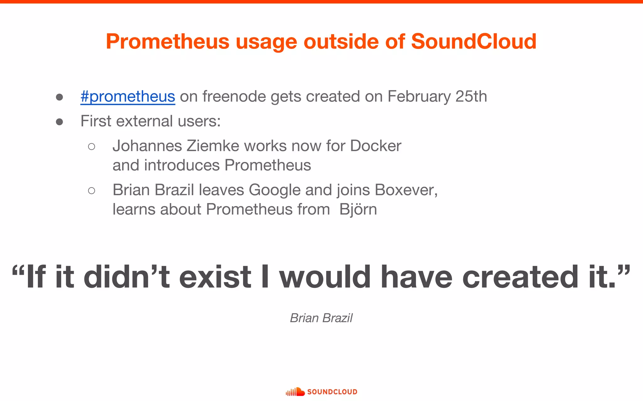 ● #prometheus on freenode gets created on February 25th
● First external users:
○ Johannes Ziemke works now for Docker
and introduces Prometheus
○ Brian Brazil leaves Google and joins Boxever,
learns about Prometheus from Björn
Prometheus usage outside of SoundCloud
“If it didn’t exist I would have created it.”
Brian Brazil
 