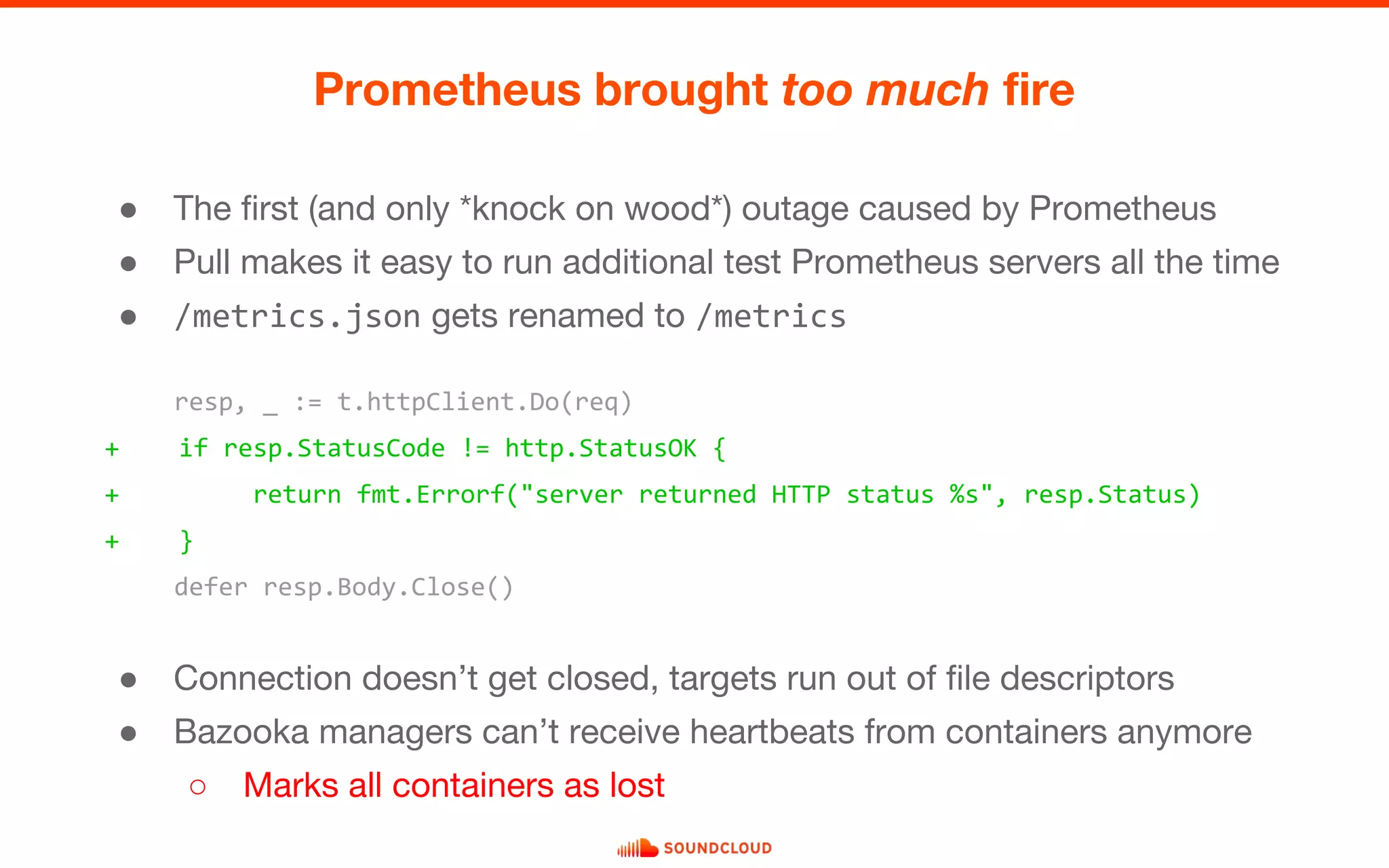 ● The first (and only *knock on wood*) outage caused by Prometheus
● Pull makes it easy to run additional test Prometheus servers all the time
● /metrics.json gets renamed to /metrics
Prometheus brought too much fire
resp, _ := t.httpClient.Do(req)
+ if resp.StatusCode != http.StatusOK {
+ return fmt.Errorf("server returned HTTP status %s", resp.Status)
+ }
defer resp.Body.Close()
● Connection doesn’t get closed, targets run out of file descriptors
● Bazooka managers can’t receive heartbeats from containers anymore
○ Marks all containers as lost
 