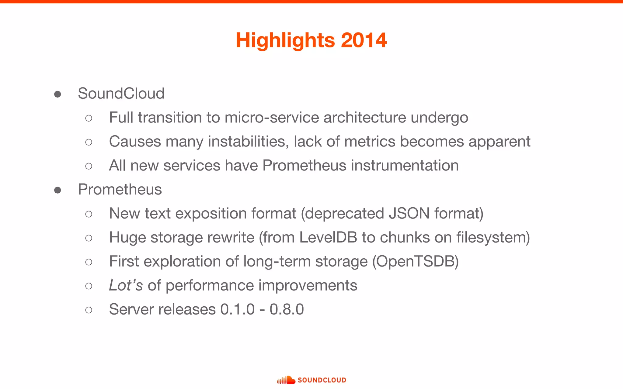 ● SoundCloud
○ Full transition to micro-service architecture undergo
○ Causes many instabilities, lack of metrics becomes apparent
○ All new services have Prometheus instrumentation
● Prometheus
○ New text exposition format (deprecated JSON format)
○ Huge storage rewrite (from LevelDB to chunks on filesystem)
○ First exploration of long-term storage (OpenTSDB)
○ Lot’s of performance improvements
○ Server releases 0.1.0 - 0.8.0
Highlights 2014
 