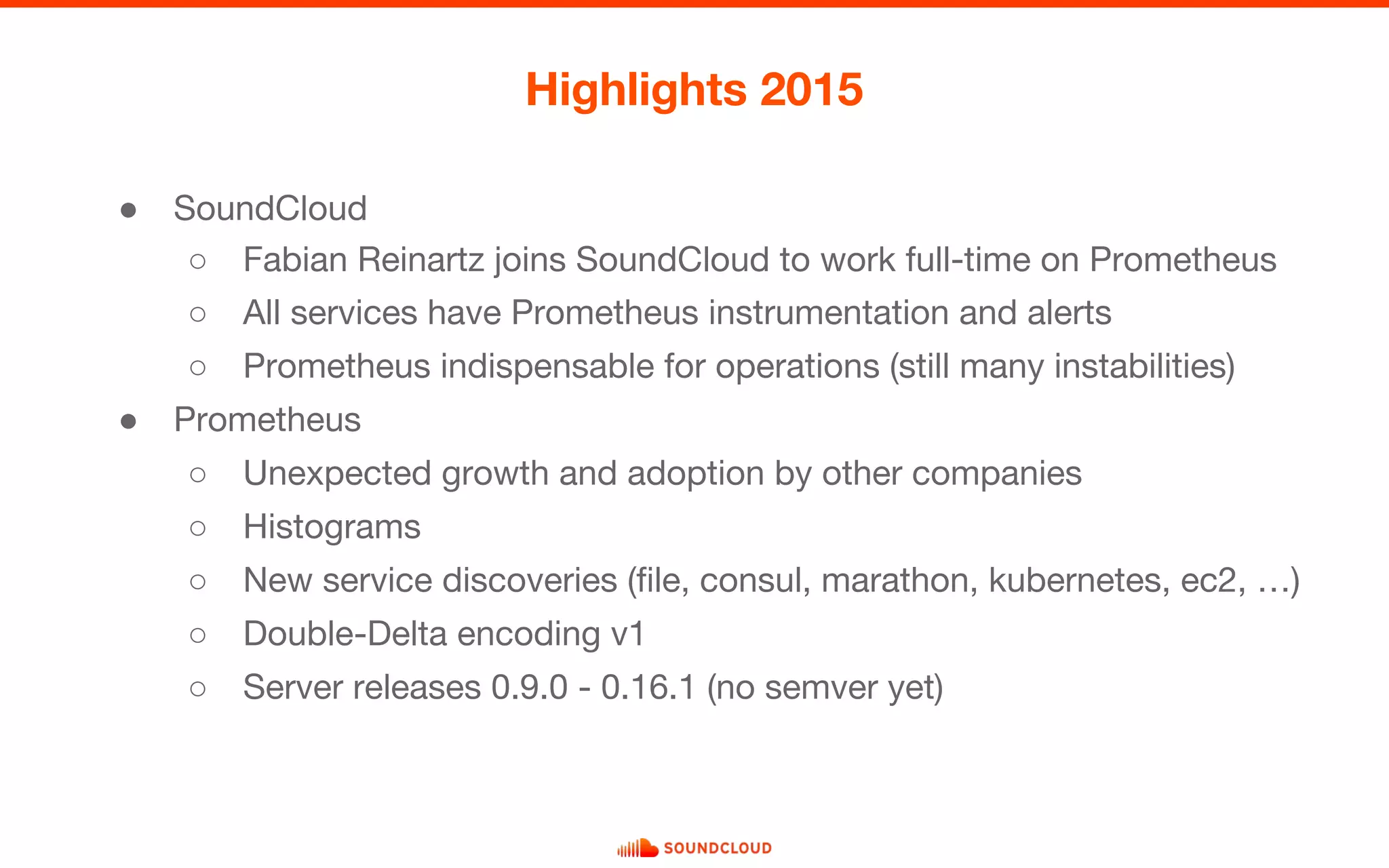 ● SoundCloud
○ Fabian Reinartz joins SoundCloud to work full-time on Prometheus
○ All services have Prometheus instrumentation and alerts
○ Prometheus indispensable for operations (still many instabilities)
● Prometheus
○ Unexpected growth and adoption by other companies
○ Histograms
○ New service discoveries (file, consul, marathon, kubernetes, ec2, …)
○ Double-Delta encoding v1
○ Server releases 0.9.0 - 0.16.1 (no semver yet)
Highlights 2015
 