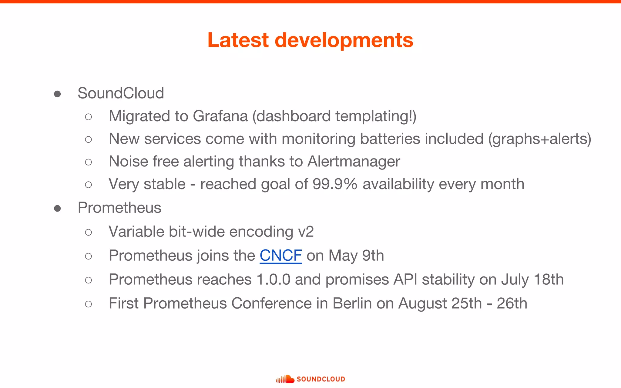 ● SoundCloud
○ Migrated to Grafana (dashboard templating!)
○ New services come with monitoring batteries included (graphs+alerts)
○ Noise free alerting thanks to Alertmanager
○ Very stable - reached goal of 99.9% availability every month
● Prometheus
○ Variable bit-wide encoding v2
○ Prometheus joins the CNCF on May 9th
○ Prometheus reaches 1.0.0 and promises API stability on July 18th
○ First Prometheus Conference in Berlin on August 25th - 26th
Latest developments
 