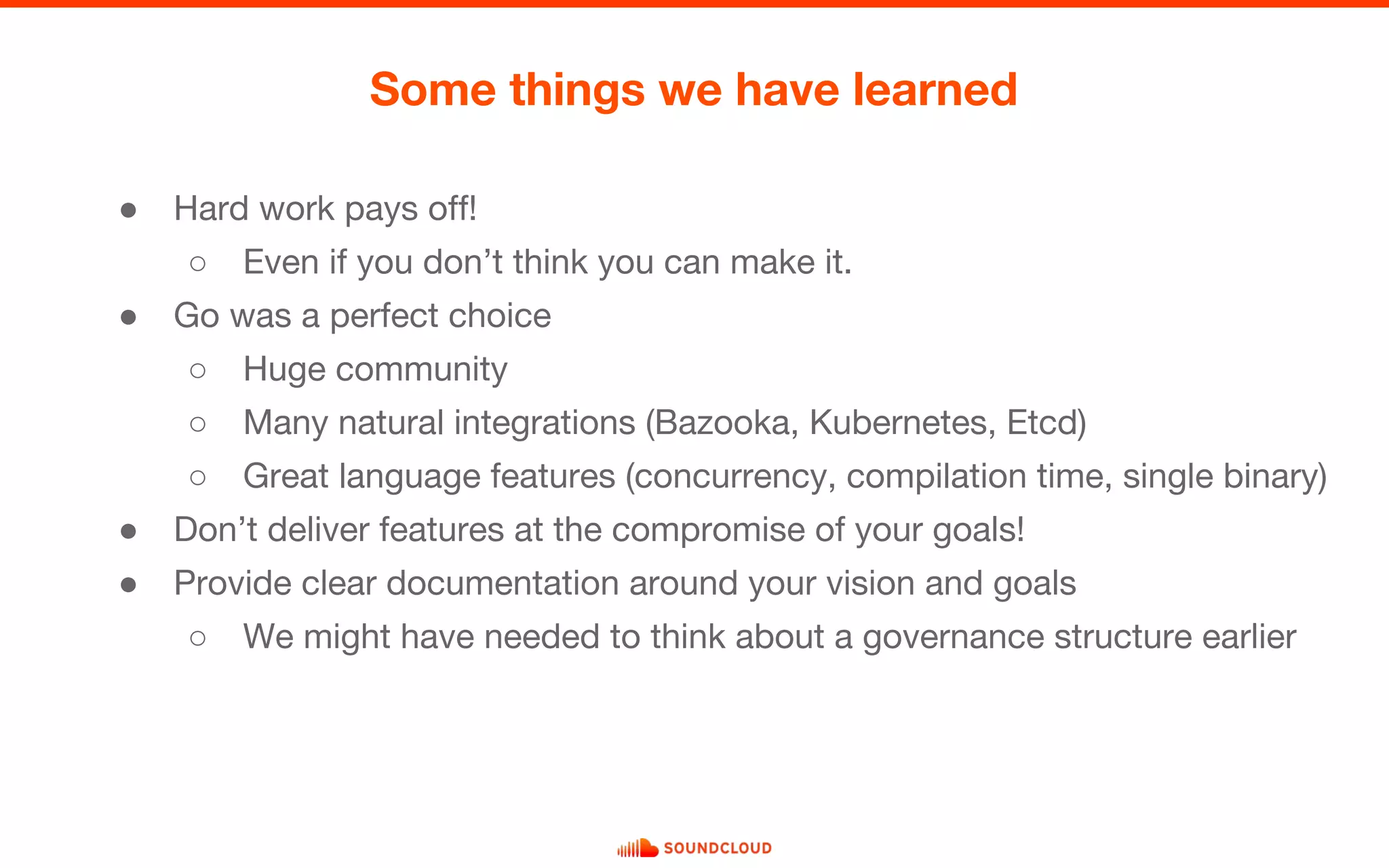 ● Hard work pays off!
○ Even if you don’t think you can make it.
● Go was a perfect choice
○ Huge community
○ Many natural integrations (Bazooka, Kubernetes, Etcd)
○ Great language features (concurrency, compilation time, single binary)
● Don’t deliver features at the compromise of your goals!
● Provide clear documentation around your vision and goals
○ We might have needed to think about a governance structure earlier
Some things we have learned
 