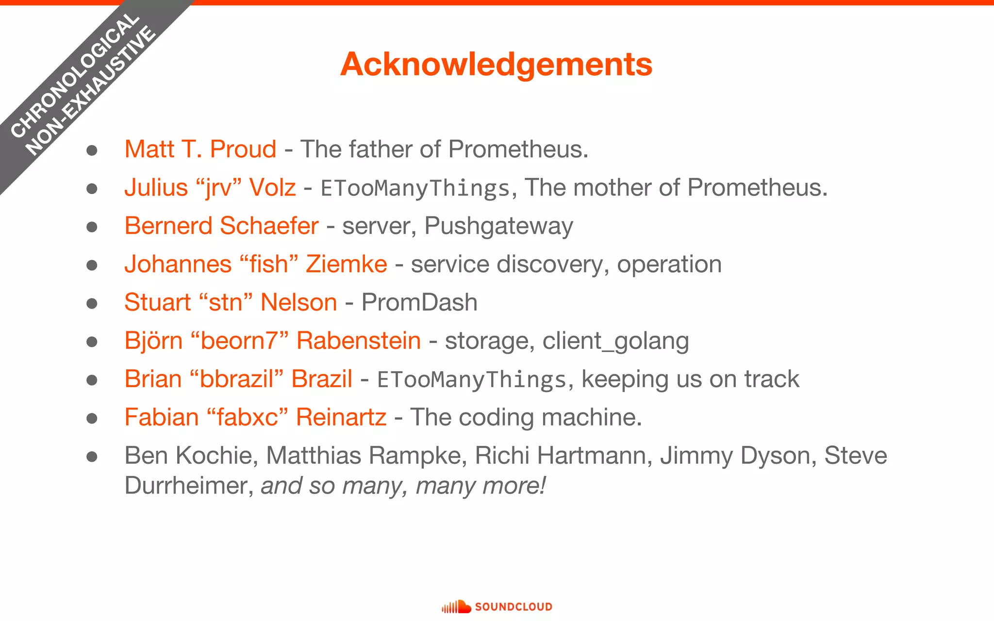 ● Matt T. Proud - The father of Prometheus.
● Julius “jrv” Volz - ETooManyThings, The mother of Prometheus.
● Bernerd Schaefer - server, Pushgateway
● Johannes “fish” Ziemke - service discovery, operation
● Stuart “stn” Nelson - PromDash
● Björn “beorn7” Rabenstein - storage, client_golang
● Brian “bbrazil” Brazil - ETooManyThings, keeping us on track
● Fabian “fabxc” Reinartz - The coding machine.
● Ben Kochie, Matthias Rampke, Richi Hartmann, Jimmy Dyson, Steve
Durrheimer, and so many, many more!
Acknowledgements
C
H
R
O
N
O
LO
G
IC
AL
N
O
N
-EXH
AU
STIVE
 