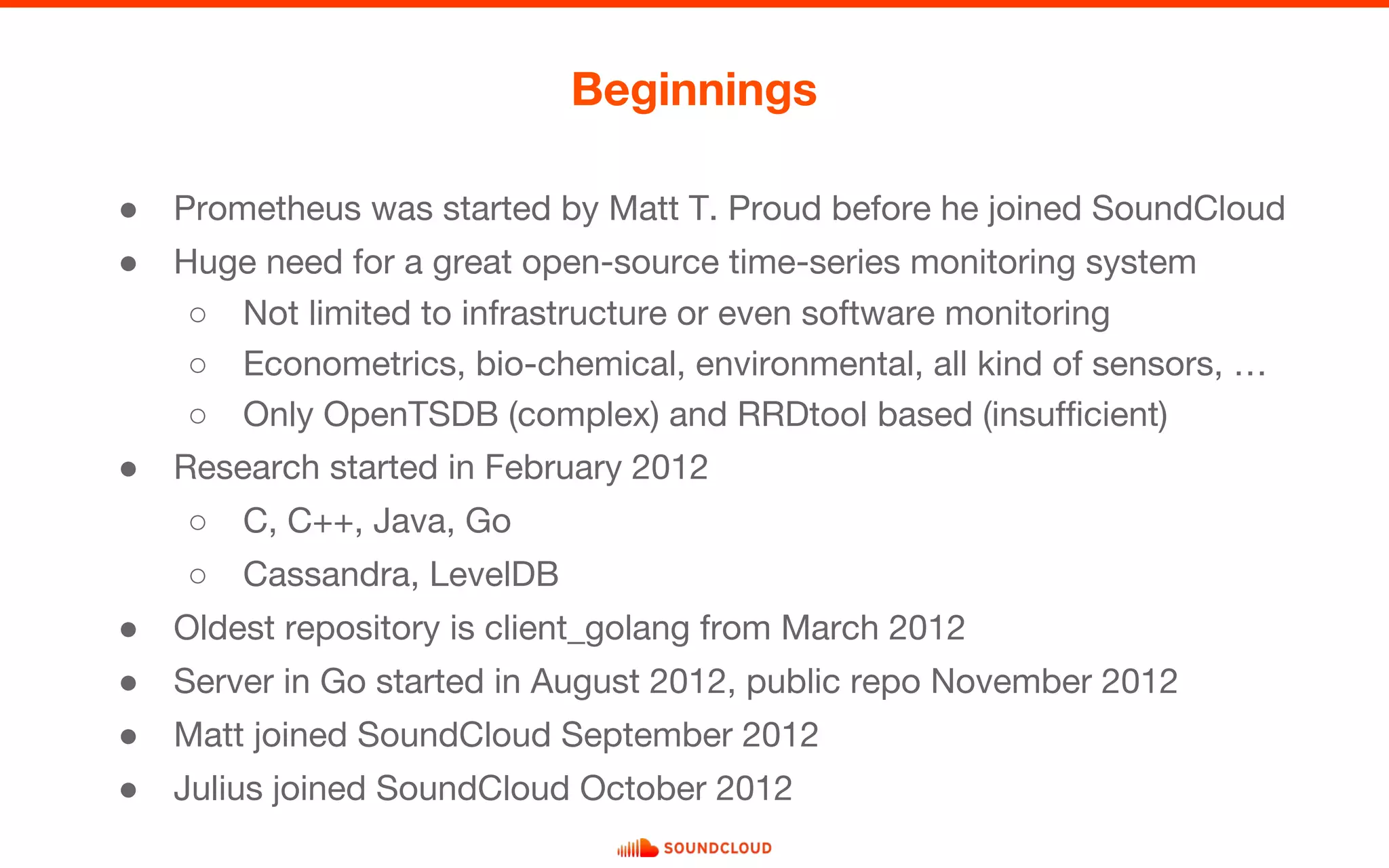 ● Prometheus was started by Matt T. Proud before he joined SoundCloud
● Huge need for a great open-source time-series monitoring system
○ Not limited to infrastructure or even software monitoring
○ Econometrics, bio-chemical, environmental, all kind of sensors, …
○ Only OpenTSDB (complex) and RRDtool based (insufficient)
● Research started in February 2012
○ C, C++, Java, Go
○ Cassandra, LevelDB
● Oldest repository is client_golang from March 2012
● Server in Go started in August 2012, public repo November 2012
● Matt joined SoundCloud September 2012
● Julius joined SoundCloud October 2012
Beginnings
 
