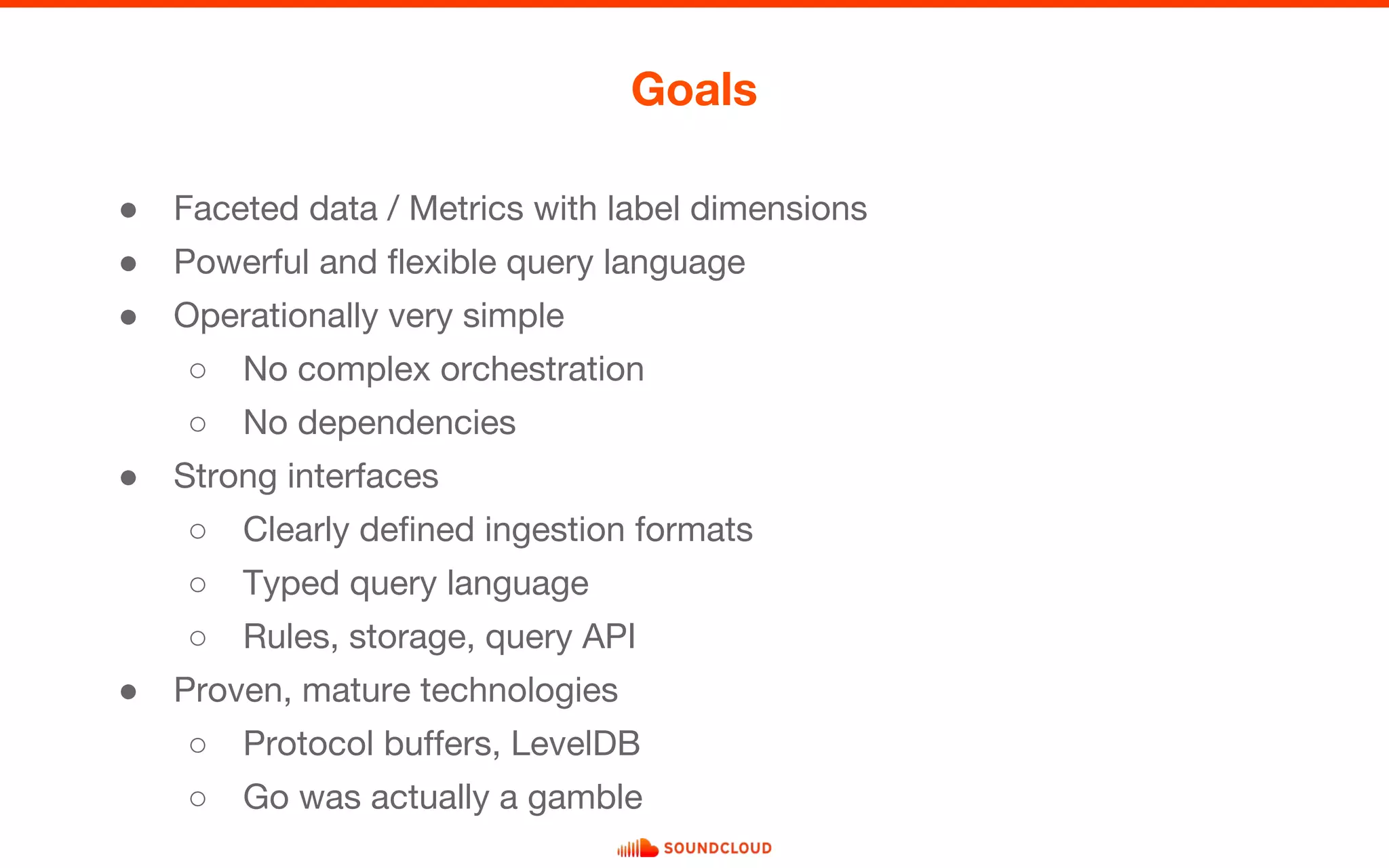 ● Faceted data / Metrics with label dimensions
● Powerful and flexible query language
● Operationally very simple
○ No complex orchestration
○ No dependencies
● Strong interfaces
○ Clearly defined ingestion formats
○ Typed query language
○ Rules, storage, query API
● Proven, mature technologies
○ Protocol buffers, LevelDB
○ Go was actually a gamble
Goals
 