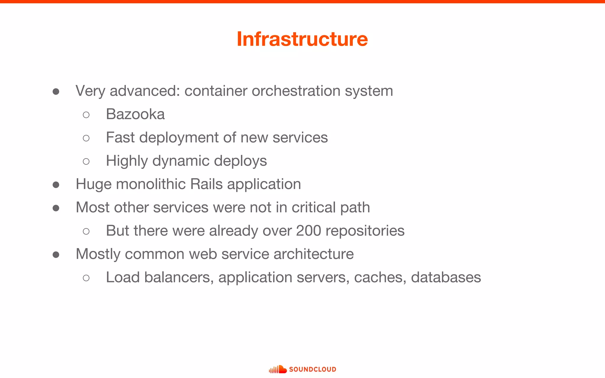 ● Very advanced: container orchestration system
○ Bazooka
○ Fast deployment of new services
○ Highly dynamic deploys
● Huge monolithic Rails application
● Most other services were not in critical path
○ But there were already over 200 repositories
● Mostly common web service architecture
○ Load balancers, application servers, caches, databases
Infrastructure
 
