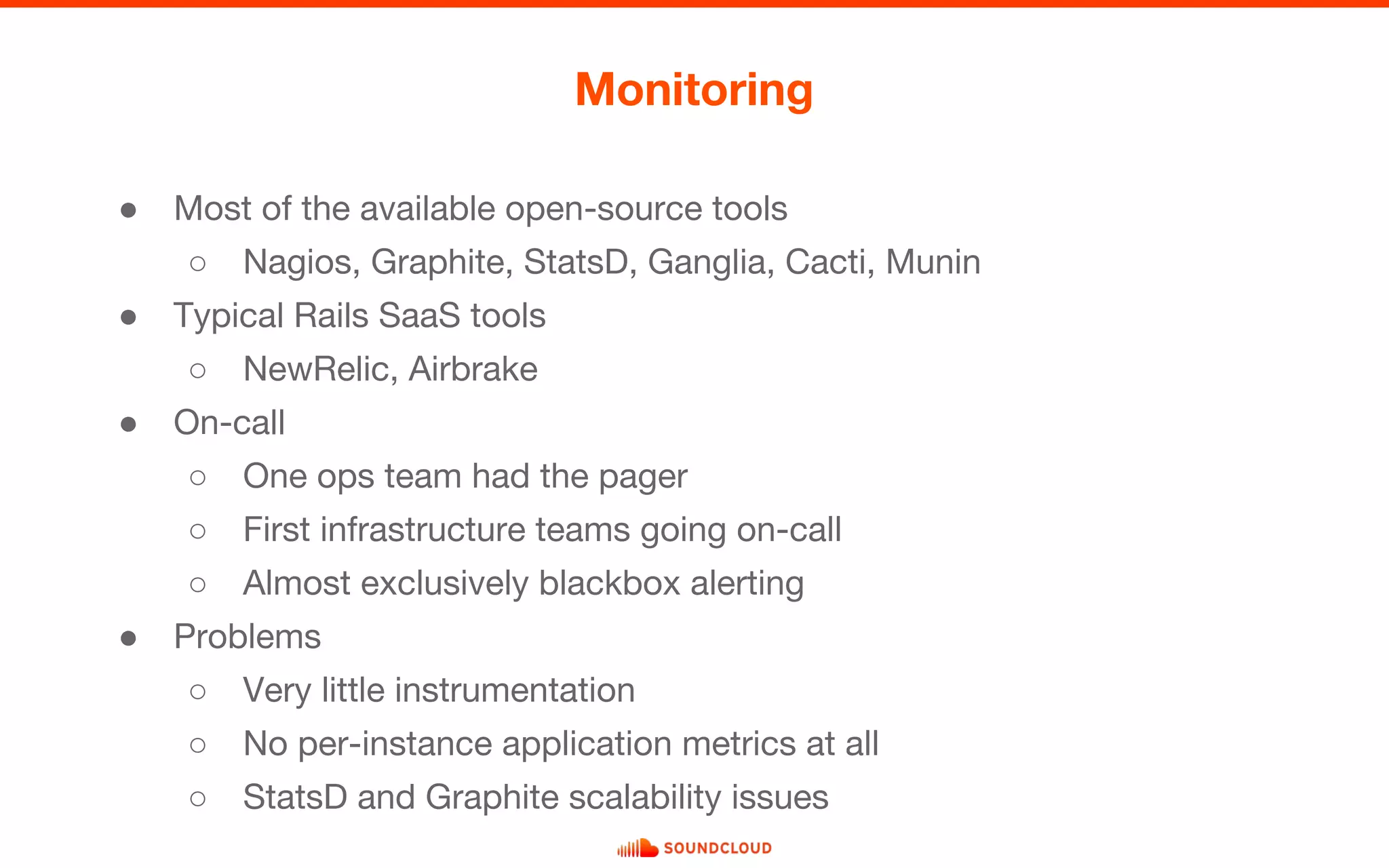 ● Most of the available open-source tools
○ Nagios, Graphite, StatsD, Ganglia, Cacti, Munin
● Typical Rails SaaS tools
○ NewRelic, Airbrake
● On-call
○ One ops team had the pager
○ First infrastructure teams going on-call
○ Almost exclusively blackbox alerting
● Problems
○ Very little instrumentation
○ No per-instance application metrics at all
○ StatsD and Graphite scalability issues
Monitoring
 