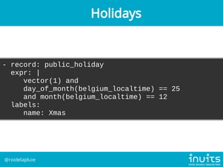 - record: public_holiday
expr: |
vector(1) and
day_of_month(belgium_localtime) == 25
and month(belgium_localtime) == 12
la...