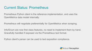 Current Status: Prometheus
Prometheus Python client is the reference implementation, and uses the
OpenMetrics data model i...