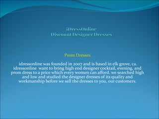 Prom Dresses  idressonline was founded in 2007 and is based in elk grove, ca. idressonline  want to bring high end designer cocktail, evening, and prom dress to a price which every women can afford. we searched high and low and studied the designer dresses of its quality and workmanship before we sell the dresses to you, our customers. 