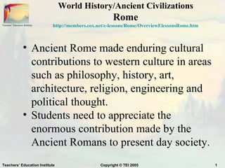 World History/Ancient Civilizations
                                                          Rome
Teachers’ Education Institute   http://members.cox.net/e-lessons/Rome/OverviewElessonsRome.htm



                    • Ancient Rome made enduring cultural
                      contributions to western culture in areas
                      such as philosophy, history, art,
                      architecture, religion, engineering and
                      political thought.
                    • Students need to appreciate the
                      enormous contribution made by the
                      Ancient Romans to present day society.
Teachers’ Education Institute                       Copyright © TEI 2005                         1
 