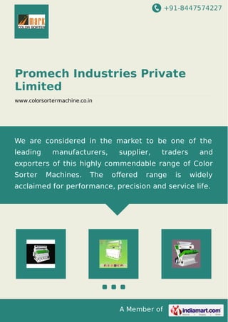 +91-8447574227
A Member of
Promech Industries Private
Limited
www.colorsortermachine.co.in
We are considered in the market to be one of the
leading manufacturers, supplier, traders and
exporters of this highly commendable range of Color
Sorter Machines. The oﬀered range is widely
acclaimed for performance, precision and service life.
 