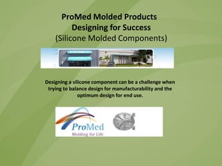 ProMed Molded Products
Designing for Success
(Silicone Molded Components)

Designing a silicone component can be a challenge when
trying to balance design for manufacturability and the
optimum design for end use.

 