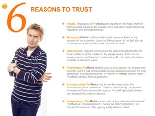 6   REASONS TO TRUST

             People. Employees of ProMedia are experts in their field, many of
              them are well-known at the market, have well-deserved professional
              reputation and are even famous.

             Money. ProMedia is a financially stable business. Even in the
              situation of the economic crisis our billings grow, do not fall. Our old
              customers stay with us. And new customers come.

             Connections. Using its connections the agency is able to offer the
              best conditions at the market, to be always aware of the current
              developments, and take into consideration ALL the factor that make
              possible to influence prices.

             Partnership. ProMedia started up as a B2B-agency. No wonder that
              over the years it has formed solid business relationships with the best
              specialized Russian companies. Whatever ProMedia cannot make –
              ProMedia can buy from its partners.

             Business code. ProMedia has its own business code, the
              foundation of all its operations. That is – user-friendly cooperation
              between the Customer and the agency. You will appreciate it when
              you start working with the agency.

             Independency. ProMedia is not a part of any international “network”.
              ProMedia is a Russian brand. There is no other “protection”, no
              “backup” businesses. The agency totally relies on itself.
 
