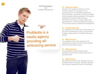 Kirill Pozhidayev
                           Customer support
            CEO
    ProMedia Management   Service in the sphere of media is not just
                          random projects. It is a process. It is a
                          continuous work on controlling transactions,
                          their verification, optimization, solving hundreds
                          and thousands emerging problems. The agency
                          supplies the Customer with the expert
                          information and serves as his/her agent and
                          representative in all the complicated situations.
                          This process requires professional management

                           Strategic planning
                          It is analysis of the market and of the position of
                          the brand, development of the communication
                          strategy, setting tasks for the Media Planning
                          section.

                           Media research
                          The analysis of the media market and its
                          developments, based on all the data available
                          within the advertising industry.

                           Media planning
                          A broad range of unique planning and
                          distribution instruments, creative approach to
                          standard tasks .

                           Media buying
                          All media and carriers, both standard and non-
                          standard types and layouts. Strategic approach
                          and unique arrangements with the contactors.




2
 