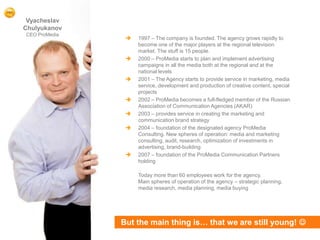 Vyacheslav
    Chulyukanov
    CEO ProMedia
                       1997 – The company is founded. The agency grows rapidly to
                        become one of the major players at the regional television
                        market. The stuff is 15 people.
                       2000 – ProMedia starts to plan and implement advertising
                        campaigns in all the media both at the regional and at the
                        national levels
                       2001 – The Agency starts to provide service in marketing, media
                        service, development and production of creative content, special
                        projects
                       2002 – ProMedia becomes a full-fledged member of the Russian
                        Association of Communication Agencies (AKAR)
                       2003 – provides service in creating the marketing and
                        communication brand strategy
                       2004 – foundation of the designated agency ProMedia
                        Consulting. New spheres of operation: media and marketing
                        consulting, audit, research, optimization of investments in
                        advertising, brand-building
                       2007 – foundation of the ProMedia Communication Partners
                        holding

                        Today more than 60 employees work for the agency.
                        Main spheres of operation of the agency – strategic planning,
                        media research, media planning, media buying




                   But the main thing is… that we are still young! 
4
 