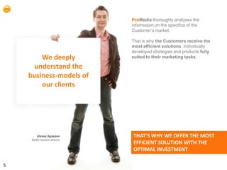 ProMedia thoroughly analyses the
                               information on the specifics of the
                               Customer’s market.

                               That is why the Customers receive the
                               most efficient solutions, individually
                               developed strategies and products fully
        We deeply              suited to their marketing tasks.

      understand the
    business-models of
        our clients




         Alexey Agapeev        THAT’S WHY WE OFFER THE MOST
     Media-research director
                               EFFICIENT SOLUTION WITH THE
                               OPTIMAL INVESTMENT

5
 