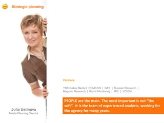 Strategic planning




                          Partners:

                          TNS Gallup Media | COMCON | GFK | Russian Research |
                          Magram Research | Romir Monitoring | MIC | VCIOM


                          PEOPLE are the main. The most important is not “the
                          soft”. It is the team of experienced analysts, working for
 Julia Ustinova           the agency for many years.
Media Planning Director
 