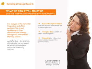 Marketing & Strategic Research



WHAT WE CAN IF YOU TRUST US
(AND GIVE US DETAILED INFORMATION ABOUT YOUR PRODUCT)




 It is analysis of the market for    Successful implementation
 the product and of the             of all the research applicable to the
                                    advertising industry
 position of the brand,
 development of the
 communication strategy,                  Using the data available for
                                    all the research period
 setting tasks for the Media
 Planning section.
                                        Executing the independent
                                    accumulated analysis on the
 And after that – the analysis      perennial basis
 of the media market based
 on all the data available
 within the advertising
 industry.




                                               Ljuba Granson
                                               Director, Marketing &
                                                Strategic Research
 