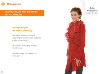 Media planning

                                                    Julia
    CREATIVE WAYS FOR STANDART                    Khamsina
                                                  Media Director
    TASK SOLUTIONS




          Main principles
          for media planning:
          Careful selection of media
          according to Client’s target audience
          media consumption

          Accurate calculating of media
          investments

          Never forget that “Media is a
          message”




8
 