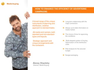 Media-buying

                  HOW TO ENHANCE THE EFFICIENCY OF ADVERTISING
                  CAMPAIGNS



               A broad range of the unique      Long-term relationship with the
               instruments of planning and       major contractors
               distribution, creative
               approach to standard tasks.      Always up-to-date information on
                                                 media market
                All media and carriers, both
               standard and non-standard        The choice of time for approving
               types and layouts.                the conditions


                Strategic approach and          Multi-stepped system of buying
               unique arrangements with          Optimization of the distribution
                                                 costs
               the contactors
                                                Risk analysis for the secured
                                                 budget

                                                Budget packaging




               Alexey Shpolsky
                Director, Media Buying
 