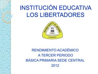 INSTITUCIÓN EDUCATIVA
  LOS LIBERTADORES




    RENDIMIENTO ACADÉMICO
       A TERCER PERIODO
 BÁSICA PRIMARIA SEDE CENTRAL
             2012
 