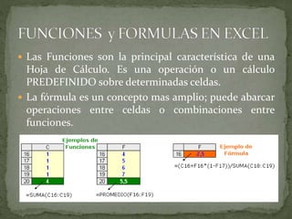  Las Funciones son la principal característica de una
Hoja de Cálculo. Es una operación o un cálculo
PREDEFINIDO sobre determinadas celdas.
 La fórmula es un concepto mas amplio; puede abarcar
operaciones entre celdas o combinaciones entre
funciones.
 