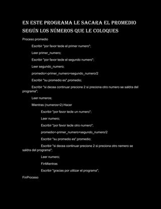 En este programa le sacara el promedio
según los números que le coloques
Proceso promedio

      Escribir "por favor tecle el primer numero";

      Leer primer_numero;

      Escribir "por favor tecle el segundo numero";

      Leer segundo_numero;

      promedio<-primer_numero+segundo_numero/2

      Escribir "su promedio es",promedio;

      Escribir "si decea continuar precione 2 si preciona otro numero se saldra del
programa";

      Leer numeros;

      Mientras (numeros=2) Hacer

             Escribir "por favor tecle un numero";

             Leer numero;

             Escribir "por favor tecle otro numero";

             promedio<-primer_numero+segundo_numero/2

             Escribir "su promedio es",promedio;

              Escribir "si decea continuar precione 2 si preciona otro nemero se
saldra del programa";

             Leer numero;

             FinMientras

             Escribir "gracias por utilizar el programa";

FinProceso
 