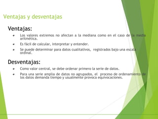 Ventajas y desventajas
Ventajas:
Los valores extremos no afectan a la mediana como en el caso de la media
aritmética.
Es fácil de calcular, interpretar y entender.
Se puede determinar para datos cualitativos, registrados bajo una escala
ordinal.
Desventajas:
Como valor central, se debe ordenar primero la serie de datos.
Para una serie amplia de datos no agrupados, el proceso de ordenamiento de
los datos demanda tiempo y usualmente provoca equivocaciones.
 