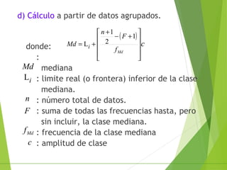 d) Cálculo a partir de datos agrupados.
donde:
:
mediana
: limite real (o frontera) inferior de la clase
mediana.
: número total de datos.
: suma de todas las frecuencias hasta, pero
sin incluir, la clase mediana.
: frecuencia de la clase mediana
: amplitud de clase
( )
c
Mdf
F
n
Md i










+−
+
+=
1
2
1
L
Md
iL
n
F
Mdf
c
 
