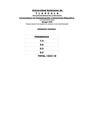 Universidad Autónoma de
T L A X C A L A
FACULTAD DECIENCIAS DE LA EDUCACION

Licenciatura en Comunicación e Innovación Educativa
Luis Ángel Águila Tepato

Grupo 419
TEMAS SELECTOS SOBRE EL MUNDO CONTEMPORANÉO

PROMEDIO GENERAL

PROMEDIOS
7.4
6.6
9.5
8.5
TOTAL =32/4 =8

 