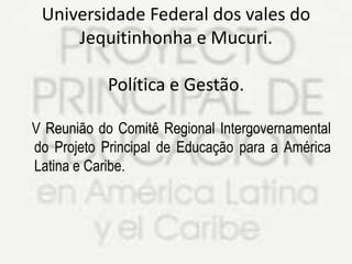 Universidade Federal dos vales do
Jequitinhonha e Mucuri.
Política e Gestão.
V Reunião do Comitê Regional Intergovernamental
do Projeto Principal de Educação para a América
Latina e Caribe.

 