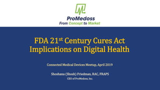 Shosh Friedman, RAC, FRAPS – March 2018 1
FDA 21st Century Cures Act
Implications on Digital Health
Shoshana (Shosh) Friedman, RAC, FRAPS
CEO of ProMedoss, Inc.
Connected Medical Devices Meetup, April 2019
 
