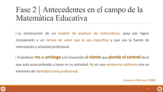 Fase 2 | Antecedentes en el campo de la
Matemática Educativa
17
La construcción de un modelo de profesor de matemáticas, pasa por lograr
incorporarlo a un campo de saber que le sea específico y que sea la fuente de
información y actividad profesional.
El profesor no se arriesga a la innovación si siente que pierde el control de lo
que está acostumbrado a hacer en su actividad. No es una resistencia arbitraria sino un
elemento de identidad como profesional.
(Lezama y Mariscal, 2008)
 