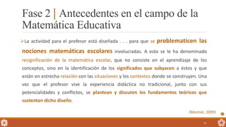 La actividad para el profesor está diseñada . . . para que se problematicen las
nociones matemáticas escolares involucradas. A esto se le ha denominado
resignificación de la matemática escolar, que no consiste en el aprendizaje de los
conceptos, sino en la identificación de los significados que subyacen a éstos y que
están en estrecha relación con las situaciones y los contextos donde se construyen. Una
vez que el profesor vive la experiencia didáctica no tradicional, junto con sus
potencialidades y conflictos, se plantean y discuten los fundamentos teóricos que
sustentan dicho diseño.
(Montiel, 2009)
18
Fase 2 | Antecedentes en el campo de la
Matemática Educativa
 