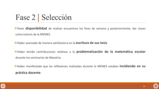Fase 2 | Selección
Tener disponibilidad de realizar encuentros los fines de semana y posteriormente, dar clases
como tutores de la MEMES.
Haber avanzado de manera satisfactoria en la escritura de sus tesis.
Haber tenido contribuciones relativas a la problematización de la matemática escolar
durante los seminarios de Maestría.
Haber manifestado que las reflexiones realizadas durante la MEMES estaban incidiendo en su
práctica docente.
20
 