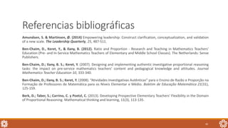Referencias bibliográficas
Amundsen, S. & Martinsen, Ø. (2014) Empowering leadership: Construct clarification, conceptualization, and validation
of a new scale. The Leadership Quarterly, 25, 487-511.
Ben-Chaim, D., Keret, Y., & Ilany, B. (2012). Ratio and Proportion - Research and Teaching in Mathematics Teachers'
Education (Pre- and In-Service Mathematics Teachers of Elementary and Middle School Classes). The Netherlands: Sense
Publishers.
Ben-Chaim, D.; Ilany, B. S.; Keret, Y. (2007). Designing and implementing authentic investigative proportional reasoning
tasks: the impact on pre-service mathematics teachers’ content and pedagogical knowledge and attitudes. Journal
Mathematics Teacher Education 10, 333-340.
Ben-Chaim, D.; Ilany, B. S.; Keret, Y. (2008). “Atividades Investigativas Autênticas” para o Ensino de Razão e Proporção na
Formação de Professores de Matemática para os Níveis Elementar e Médio. Boletim de Educação Matemática 21(31),
125-159.
Berk, D.; Taber, S.; Carrino, C. y Poetzl, C. (2013). Developing Prospective Elementary Teachers' Flexibility in the Domain
of Proportional Reasoning. Mathematical thinking and learning, 11(3), 113-135.
46
 