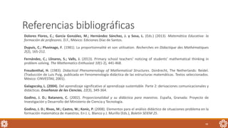 Referencias bibliográficas
Dolores Flores, C.; García González, M.; Hernández Sánchez, J. y Sosa, L. (Eds.) (2013). Matemática Educativa: la
formación de profesores. D.F., México: Ediciones Díaz de Santos.
Dupuis, C.; Pluvinage, F. (1981). La proportionnalité et son utilisation. Recherches en Didactique des Mathématiques
2(2), 165-212.
Fernández, C.; Llinares, S.; Valls, J. (2013). Primary school teachers’ noticing of students’ mathematical thinking in
problem solving. The Mathematics Enthusiast 10(1-2), 441-468.
Freudenthal, H. (1983). Didactical Phenomenology of Mathematical Structures. Dordrecht, The Netherlands: Reidel.
(Traducción de Luis Puig, publicada en Fenomenología didáctica de las estructuras matemáticas. Textos seleccionados.
México: CINVESTAV, 2001).
Galagocsky, L. (2004). Del aprendizaje significativo al aprendizaje sustentable. Parte 2: derivaciones comunicacionales y
didácticas. Enseñanza de las Ciencias, 22(3), 349-364.
Godino, J. D.; Batanero, C. (2002). Proporcionalidad y su didáctica para maestros. España, Granada: Proyecto de
Investigación y Desarrollo del Ministerio de Ciencia y Tecnología.
Godino, J. D.; Rivas, M.; Castro, W.; Konic, P. (2008). Elementos para el análisis didáctico de situaciones problema en la
formación matemática de maestros. En J. L. Blanco y J. Murillo (Eds.), Boletín SEIEM 25.
48
 