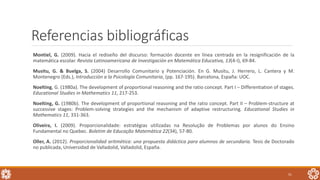 Referencias bibliográficas
Montiel, G. (2009). Hacia el rediseño del discurso: formación docente en línea centrada en la resignificación de la
matemática escolar. Revista Latinoamericana de Investigación en Matemática Educativa, 13(4-I), 69-84.
Musitu, G. & Buelga, S. (2004) Desarrollo Comunitario y Potenciación. En G. Musitu, J. Herrero, L. Cantera y M.
Montenegro (Eds.), Introducción a la Psicología Comunitaria, (pp. 167-195). Barcelona, España: UOC.
Noelting, G. (1980a). The development of proportional reasoning and the ratio concept. Part I – Differentiation of stages.
Educational Studies in Mathematics 11, 217-253.
Noelting, G. (1980b). The development of proportional reasoning and the ratio concept. Part II – Problem-structure at
successive stages: Problem-solving strategies and the mechanism of adaptive restructuring. Educational Studies in
Mathematics 11, 331-363.
Oliveira, I. (2009). Proporcionalidade: estratégias utilizadas na Resolução de Problemas por alunos do Ensino
Fundamental no Quebec. Boletim de Educação Matemática 22(34), 57-80.
Oller, A. (2012). Proporcionalidad aritmética: una propuesta didáctica para alumnos de secundaria. Tesis de Doctorado
no publicada, Universidad de Valladolid, Valladolid, España.
51
 