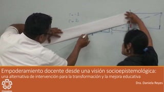 Empoderamiento docente desde una visión socioepistemológica:
una alternativa de intervención para la transformación y la mejora educativa
Dra. Daniela Reyes
 