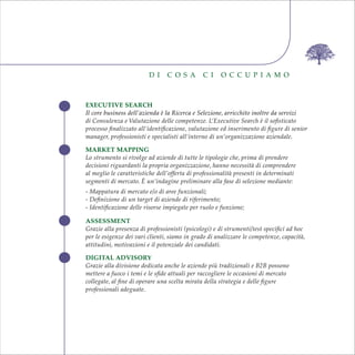 EXECUTIVE SEARCH
Il core business dell’azienda è la Ricerca e Selezione, arricchito inoltre da servizi
di Consulenza e Valutazione delle competenze. L’Executive Search è il soﬁsticato
processo ﬁnalizzato all’identiﬁcazione, valutazione ed inserimento di ﬁgure di senior
manager, professionisti e specialisti all’interno di un’organizzazione aziendale.
MARKET MAPPING
Lo strumento si rivolge ad aziende di tutte le tipologie che, prima di prendere
decisioni riguardanti la propria organizzazione, hanno necessità di comprendere
al meglio le caratteristiche dell’offerta di professionalità presenti in determinati
segmenti di mercato. È un’indagine preliminare alla fase di selezione mediante:
- Mappatura di mercato e/o di aree funzionali;
- Deﬁnizione di un target di aziende di riferimento;
- Identiﬁcazione delle risorse impiegate per ruolo e funzione;
ASSESSMENT
Grazie alla presenza di professionisti (psicologi) e di strumenti/test speciﬁci ad hoc
per le esigenze dei vari clienti, siamo in grado di analizzare le competenze, capacità,
attitudini, motivazioni e il potenziale dei candidati.
DIGITAL ADVISORY
Grazie alla divisione dedicata anche le aziende più tradizionali e B2B possono
mettere a fuoco i temi e le sﬁde attuali per raccogliere le occasioni di mercato
collegate, al ﬁne di operare una scelta mirata della strategia e delle ﬁgure
professionali adeguate.
D I C O S A C I O C C U P I A M O
EXECUTIVE SEARCH
Il core business dell’azienda è la Ricerca e Selezione, arricchito inoltre da servizi
di Consulenza e Valutazione delle competenze. L’Executive Search è il soﬁsticato
processo ﬁnalizzato all’identiﬁcazione, valutazione ed inserimento di ﬁgure di senior
manager, professionisti e specialisti all’interno di un’organizzazione aziendale.
MARKET MAPPING
Lo strumento si rivolge ad aziende di tutte le tipologie che, prima di prendere
decisioni riguardanti la propria organizzazione, hanno necessità di comprendere
al meglio le caratteristiche dell’offerta di professionalità presenti in determinati
segmenti di mercato. È un’indagine preliminare alla fase di selezione mediante:
- Mappatura di mercato e/o di aree funzionali;
- Deﬁnizione di un target di aziende di riferimento;
- Identiﬁcazione delle risorse impiegate per ruolo e funzione;
ASSESSMENT
Grazie alla presenza di professionisti (psicologi) e di strumenti/test speciﬁci ad hoc
per le esigenze dei vari clienti, siamo in grado di analizzare le competenze, capacità,
attitudini, motivazioni e il potenziale dei candidati.
DIGITAL ADVISORY
Grazie alla divisione dedicata anche le aziende più tradizionali e B2B possono
mettere a fuoco i temi e le sﬁde attuali per raccogliere le occasioni di mercato
collegate, al ﬁne di operare una scelta mirata della strategia e delle ﬁgure
professionali adeguate.
D I C O S A C I O C C U P I A M O
 