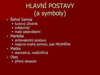 HLAVNÍ POSTAVY
(a symboly)
 Řehoř Samsa
 tuctový úředník
 svědomitý
 malé sebevědomí
 Markéta
 ambivalentní postava
 nejprve snaha pomoci, pak PROMĚNA
 Matka
 starostlivá, nedůvěřivá
 Otec
 přísný despota
 