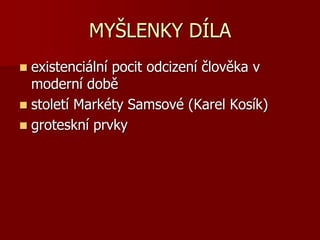 MYŠLENKY DÍLA
 existenciální pocit odcizení člověka v
moderní době
 století Markéty Samsové (Karel Kosík)
 groteskní prvky
 
