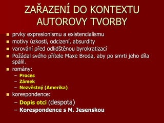 ZAŘAZENÍ DO KONTEXTU
AUTOROVY TVORBY
 prvky expresionismu a existencialismu
 motivy úzkosti, odcizení, absurdity
 varování před odlidštěnou byrokratizací
 Požádal svého přítele Maxe Broda, aby po smrti jeho díla
spálil.
 romány:
– Proces
– Zámek
– Nezvěstný (Amerika)
 korespondence:
– Dopis otci (despota)
– Korespondence s M. Jesenskou
 